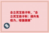 合立灵芝孢子粉_“合立灵芝孢子粉：提升免疫力，增强健康”