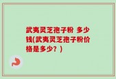 武夷灵芝孢子粉 多少钱(武夷灵芝孢子粉价格是多少？)