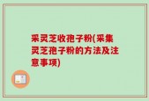 采灵芝收孢子粉(采集灵芝孢子粉的方法及注意事项)