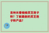 吉林长春楠楠灵芝孢子粉？了解最新的灵芝孢子粉产品？