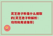 灵芝孢子粉是什么提取的(灵芝孢子粉解析：功效和用途推荐)