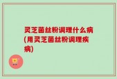 灵芝菌丝粉调理什么病(用灵芝菌丝粉调理疾病)