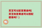 灵芝可以配苦黄连吗(灵芝和苦黄连可以搭配使用吗？)