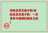老陈皮灵芝孢子粉(老陈皮灵芝孢子粉：一份营养与健康的美食之旅)