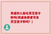 阴虚的人能吃灵芝孢子粉吗(阴虚体质者可食灵芝孢子粉吗？)