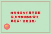 红枣桂圆枸杞灵芝菊花茶(红枣桂圆枸杞灵芝菊花茶：滋补佳品)