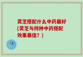 灵芝搭配什么中药最好(灵芝与何种中药搭配效果最佳？)