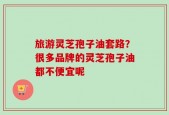 旅游灵芝孢子油套路？很多品牌的灵芝孢子油都不便宜呢