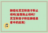 肺癌吃灵芝粉孢子粉止咳吗(能帮助止咳吗？灵芝粉孢子粉在肺癌患者中的应用)