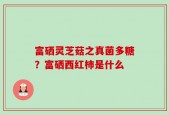 富硒灵芝菇之真菌多糖？富硒西红柿是什么