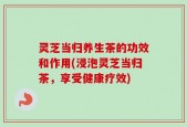 灵芝当归养生茶的功效和作用(浸泡灵芝当归茶，享受健康疗效)