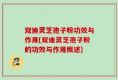 双迪灵芝孢子粉功效与作用(双迪灵芝孢子粉的功效与作用概述)