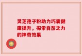 灵芝孢子粉助力巧囊健康提升，探索自然之力的神奇效果