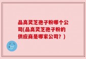 品高灵芝孢子粉哪个公司(品高灵芝孢子粉的供应商是哪家公司？)