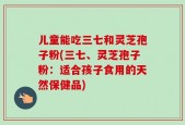 儿童能吃三七和灵芝孢子粉(三七、灵芝孢子粉：适合孩子食用的天然保健品)
