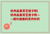 杭州品善灵芝孢子粉(杭州品善灵芝孢子粉——提升健康的灵丹妙药)