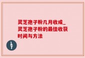 灵芝孢子粉几月收成_灵芝孢子粉的最佳收获时间与方法