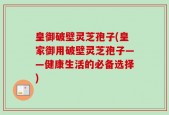 皇御破壁灵芝孢子(皇家御用破壁灵芝孢子——健康生活的必备选择)