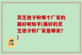 灵芝孢子粉哪个厂家的最好呢知乎(最好的灵芝孢子粉厂家是哪家？)