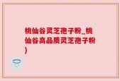 桃仙谷灵芝孢子粉_桃仙谷高品质灵芝孢子粉)