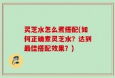 灵芝水怎么煮搭配(如何正确煮灵芝水？达到最佳搭配效果？)
