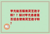 甲亢能否服用灵芝孢子粉？？探讨甲亢患者是否适合使用灵芝孢子粉？