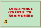 长喝灵芝孢子粉的好处(享受健康生活：饮用灵芝孢子粉的香甜益处)