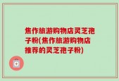 焦作旅游购物店灵芝孢子粉(焦作旅游购物店推荐的灵芝孢子粉)