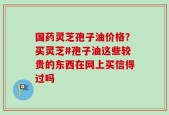国药灵芝孢子油价格？买灵芝#孢子油这些较贵的东西在网上买信得过吗