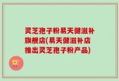 灵芝孢子粉易天健滋补旗舰店(易天健滋补店推出灵芝孢子粉产品)