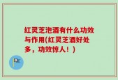 红灵芝泡酒有什么功效与作用(红灵芝酒好处多，功效惊人！)
