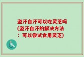 盗汗自汗可以吃灵芝吗(盗汗自汗的解决方法：可以尝试食用灵芝)