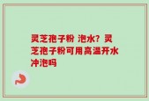 灵芝孢子粉 泡水？灵芝孢子粉可用高温开水冲泡吗