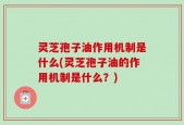 灵芝孢子油作用机制是什么(灵芝孢子油的作用机制是什么？)