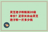 灵芝孢子粉瓶装20袋单价？正宗长白山灵芝孢子粉一斤多少钱