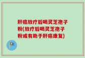 肝癌放疗后喝灵芝孢子粉(放疗后喝灵芝孢子粉或有助于肝癌康复)