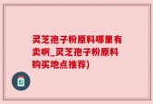 灵芝孢子粉原料哪里有卖啊_灵芝孢子粉原料购买地点推荐)