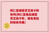 同仁堂破壁灵芝孢子粉有吗(同仁堂推出破壁灵芝孢子粉，拥有更佳的吸收效果)