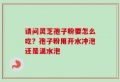 请问灵芝孢子粉要怎么吃？孢子粉用开水冲泡还是温水泡