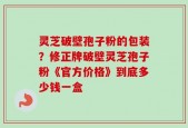 灵芝破壁孢子粉的包装？修正牌破壁灵芝孢子粉《官方价格》到底多少钱一盒