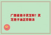 广西省孢子灵芝粉？灵芝孢子油正宗做法