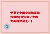 尹灵芝中国女英雄是谁扮演的(谁饰演了中国女英雄尹灵芝？)
