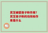 灵芝破壁孢子粉作用？灵芝孢子粉的功效和作用是什么