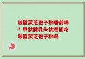 破壁灵芝孢子粉睡前喝？甲状腺乳头状癌能吃破壁灵芝孢子粉吗