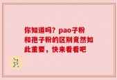 你知道吗？pao子粉和孢子粉的区别竟然如此重要，快来看看吧