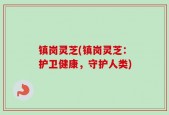 镇岗灵芝(镇岗灵芝：护卫健康，守护人类)