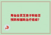 寿仙谷灵芝孢子粉能否预防和辅助治疗癌症？