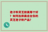 孢子粉灵芝胶囊那个好？如何选择最适合你的灵芝孢子粉产品？