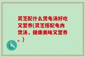 灵芝配什么煲龟汤好吃又营养(灵芝搭配龟肉煲汤，健康美味又营养。)