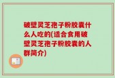 破壁灵芝孢子粉胶囊什么人吃的(适合食用破壁灵芝孢子粉胶囊的人群简介)